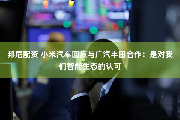 邦尼配资 小米汽车回应与广汽丰田合作：是对我们智能生态的认可
