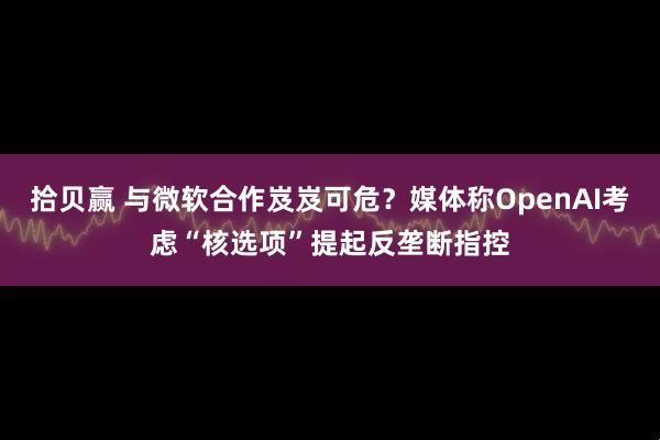 拾贝赢 与微软合作岌岌可危？媒体称OpenAI考虑“核选项”提起反垄断指控