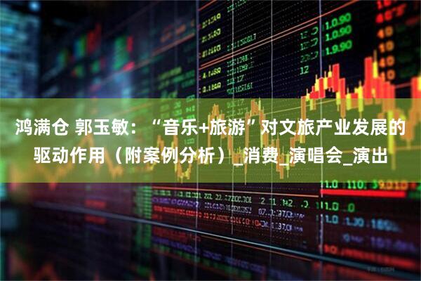 鸿满仓 郭玉敏：“音乐+旅游”对文旅产业发展的驱动作用（附案例分析）_消费_演唱会_演出