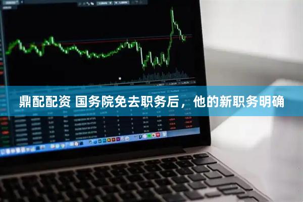 鼎配配资 国务院免去职务后，他的新职务明确