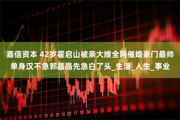 嘉信资本 42岁霍启山被亲大嫂全网催婚豪门最帅单身汉不急郭晶晶先急白了头_生活_人生_事业