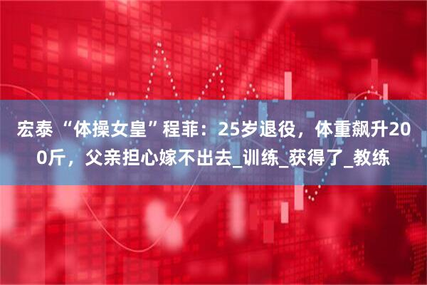 宏泰 “体操女皇”程菲：25岁退役，体重飙升200斤，父亲担心嫁不出去_训练_获得了_教练