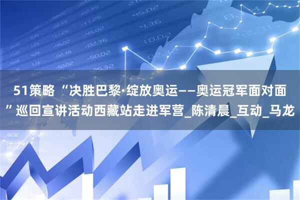 51策略 “决胜巴黎·绽放奥运——奥运冠军面对面”巡回宣讲活动西藏站走进军营_陈清晨_互动_马龙