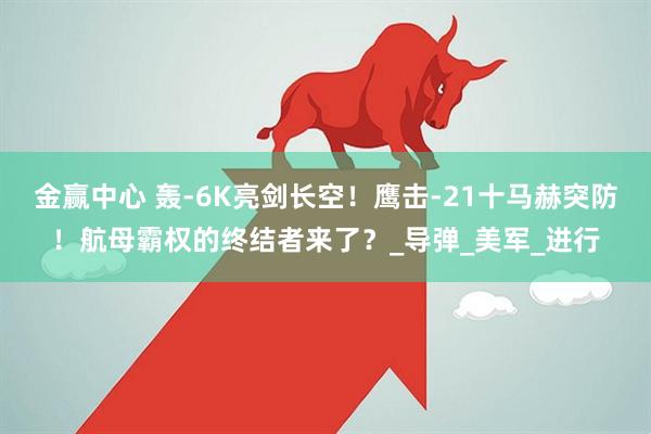 金赢中心 轰-6K亮剑长空！鹰击-21十马赫突防！航母霸权的终结者来了？_导弹_美军_进行