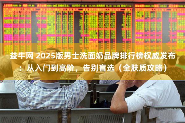 益牛网 2025版男士洗面奶品牌排行榜权威发布：从入门到高阶，告别盲选（全肤质攻略）