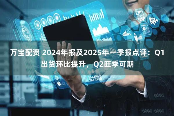 万宝配资 2024年报及2025年一季报点评：Q1出货环比提升，Q2旺季可期