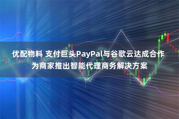 优配物料 支付巨头PayPal与谷歌云达成合作 为商家推出智能代理商务解决方案