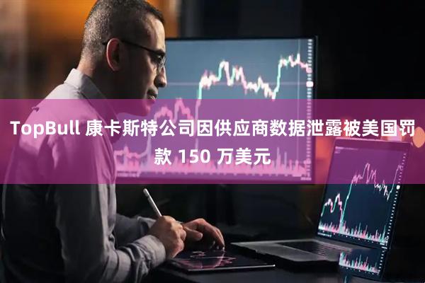 TopBull 康卡斯特公司因供应商数据泄露被美国罚款 150 万美元